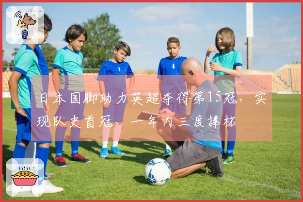 日本国脚助力英超夺得第15冠，实现队史首冠，一年内三度捧杯