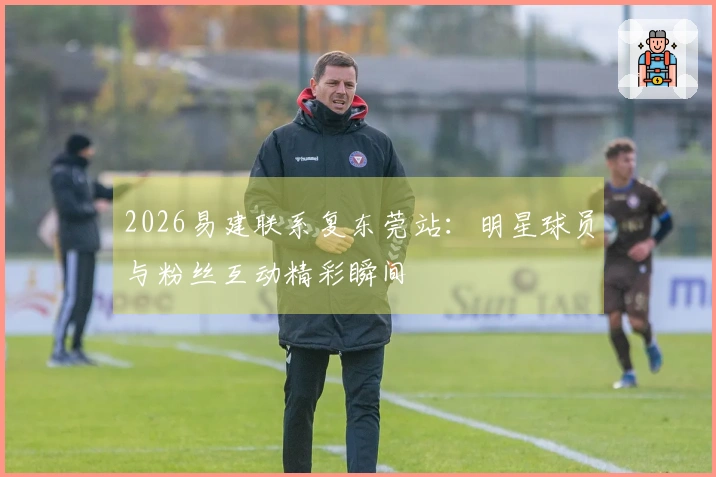 2026易建联系复东莞站：明星球员与粉丝互动精彩瞬间